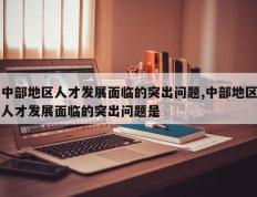 中部地区人才发展面临的突出问题,中部地区人才发展面临的突出问题是