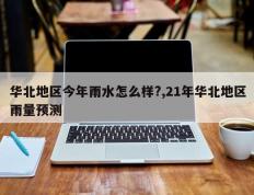 华北地区今年雨水怎么样?,21年华北地区雨量预测