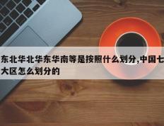 东北华北华东华南等是按照什么划分,中国七大区怎么划分的