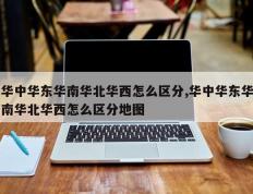 华中华东华南华北华西怎么区分,华中华东华南华北华西怎么区分地图