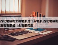 西北地区的主要地形是什么地形,西北地区的主要地形是什么地形类型