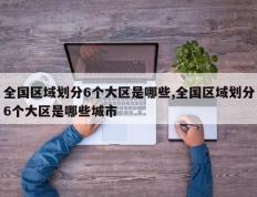 全国区域划分6个大区是哪些,全国区域划分6个大区是哪些城市