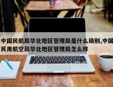 中国民航局华北地区管理局是什么级别,中国民用航空局华北地区管理局怎么样