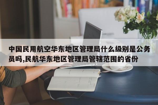 中国民用航空华东地区管理局什么级别是公务员吗,民航华东地区管理局管辖范围的省份