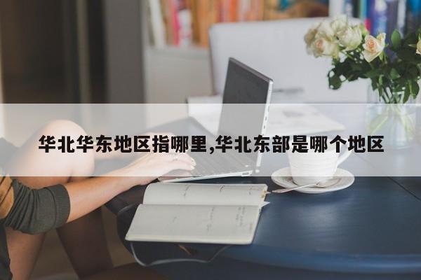 华北华东地区指哪里,华北东部是哪个地区