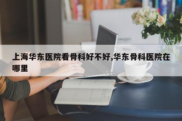 上海华东医院看骨科好不好,华东骨科医院在哪里