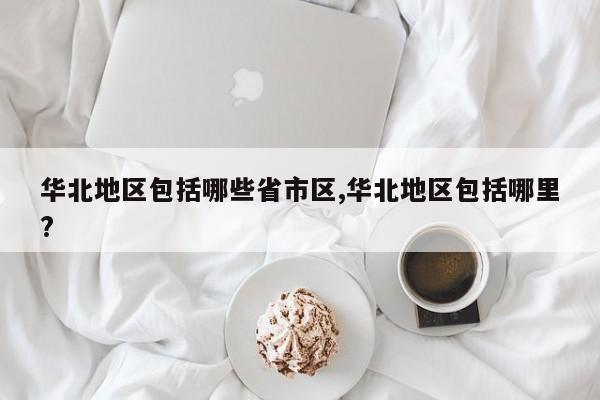 华北地区包括哪些省市区,华北地区包括哪里?