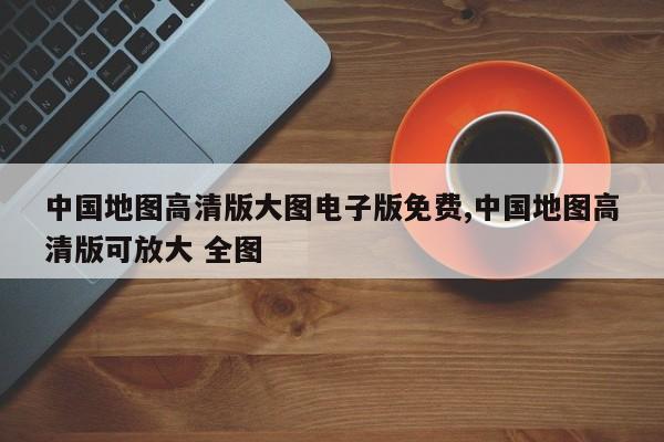 中国地图高清版大图电子版免费,中国地图高清版可放大 全图