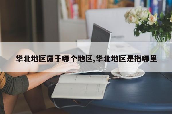 华北地区属于哪个地区,华北地区是指哪里