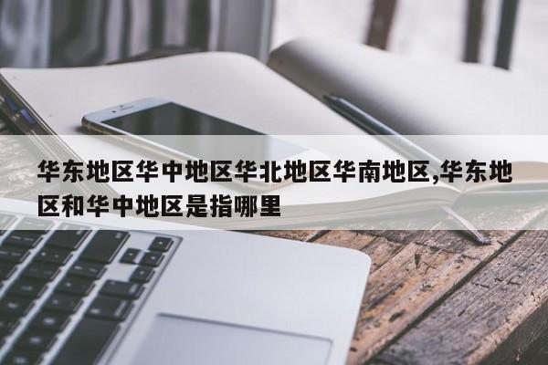 华东地区华中地区华北地区华南地区,华东地区和华中地区是指哪里