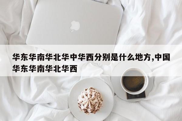 华东华南华北华中华西分别是什么地方,中国华东华南华北华西