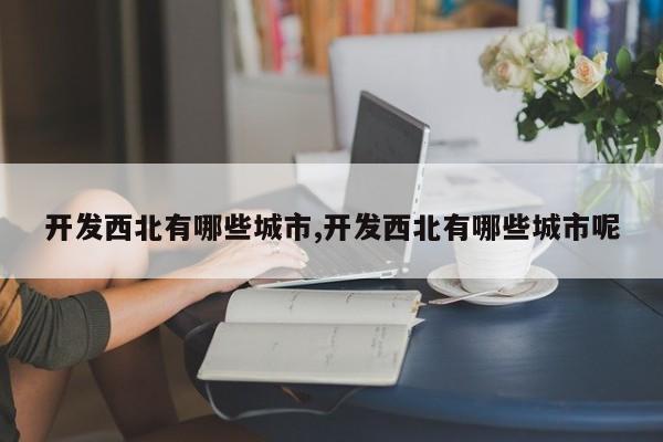 开发西北有哪些城市,开发西北有哪些城市呢