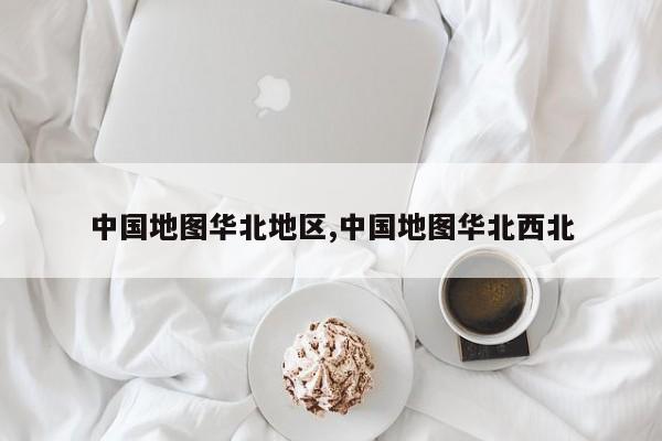 中国地图华北地区,中国地图华北西北