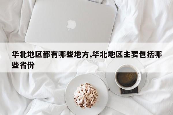 华北地区都有哪些地方,华北地区主要包括哪些省份