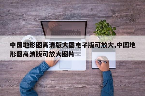 中国地形图高清版大图电子版可放大,中国地形图高清版可放大图片
