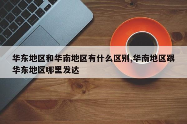华东地区和华南地区有什么区别,华南地区跟华东地区哪里发达