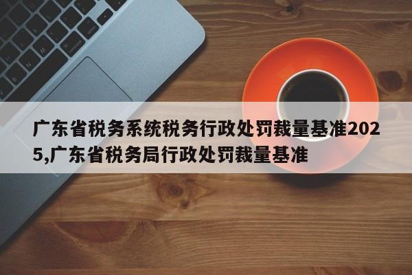 广东省税务系统税务行政处罚裁量基准2025,广东省税务局行政处罚裁量基准