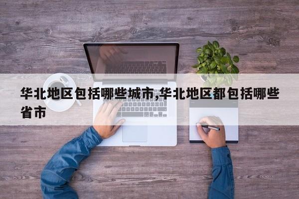 华北地区包括哪些城市,华北地区都包括哪些省市