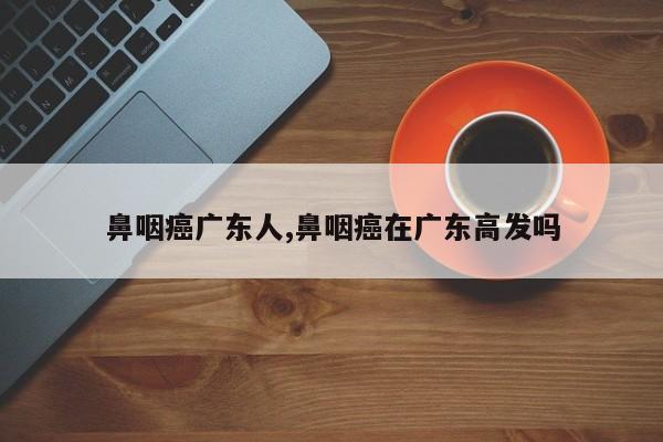 鼻咽癌广东人,鼻咽癌在广东高发吗