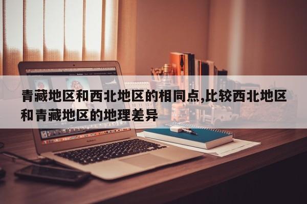青藏地区和西北地区的相同点,比较西北地区和青藏地区的地理差异