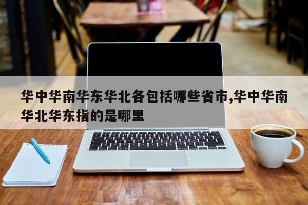 华中华南华东华北各包括哪些省市,华中华南华北华东指的是哪里