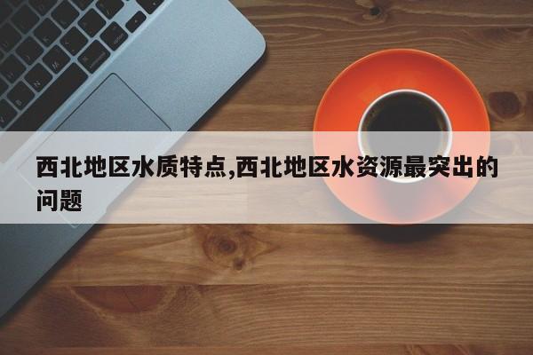 西北地区水质特点,西北地区水资源最突出的问题