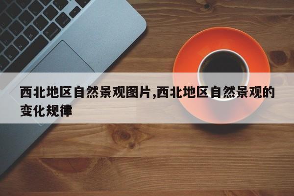西北地区自然景观图片,西北地区自然景观的变化规律