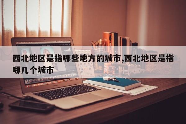 西北地区是指哪些地方的城市,西北地区是指哪几个城市