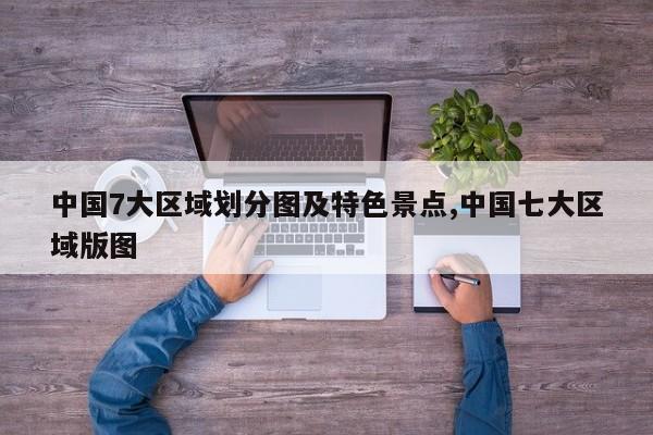 中国7大区域划分图及特色景点,中国七大区域版图
