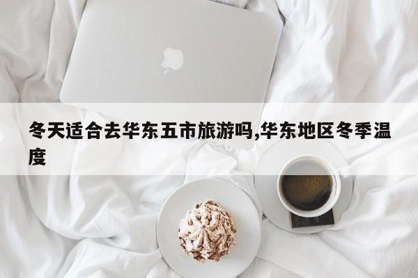 冬天适合去华东五市旅游吗,华东地区冬季温度