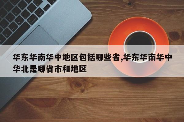 华东华南华中地区包括哪些省,华东华南华中华北是哪省市和地区