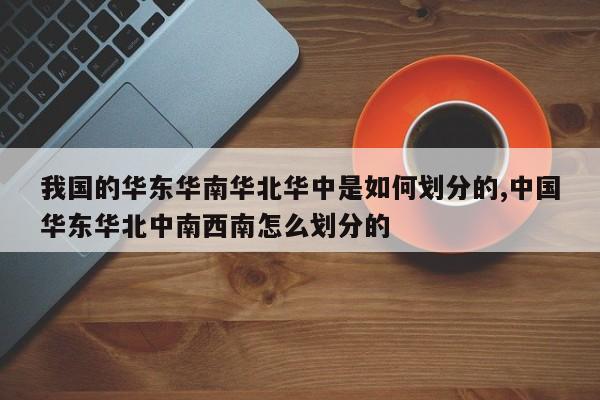 我国的华东华南华北华中是如何划分的,中国华东华北中南西南怎么划分的