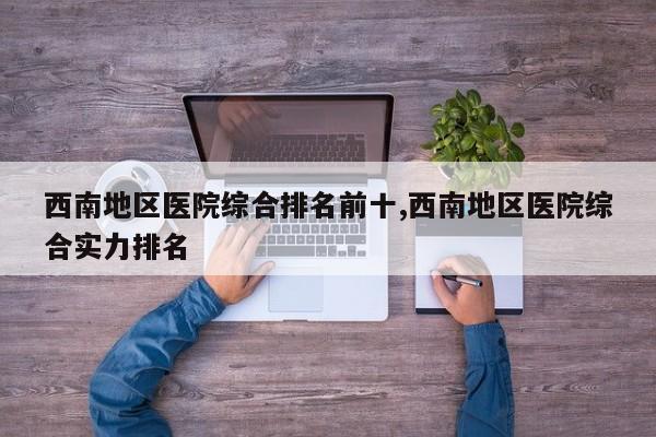 西南地区医院综合排名前十,西南地区医院综合实力排名