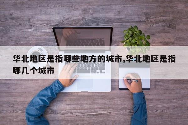 华北地区是指哪些地方的城市,华北地区是指哪几个城市