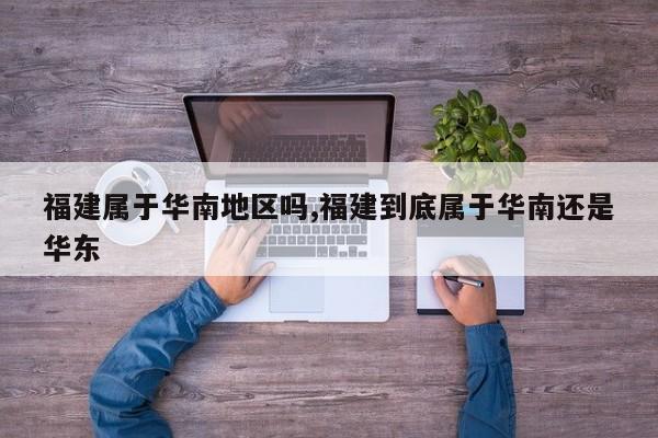 福建属于华南地区吗,福建到底属于华南还是华东
