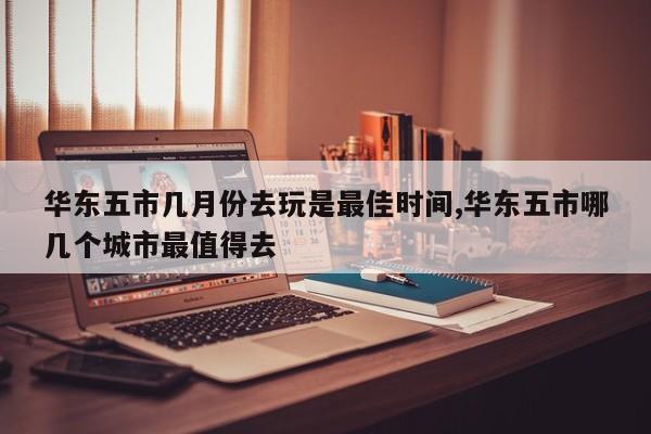 华东五市几月份去玩是最佳时间,华东五市哪几个城市最值得去