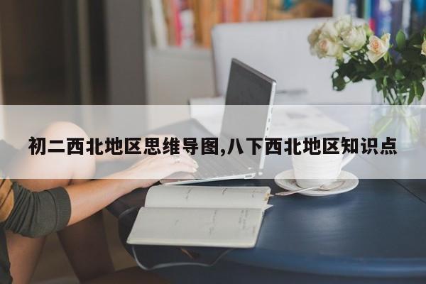 初二西北地区思维导图,八下西北地区知识点