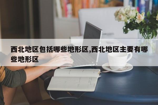 西北地区包括哪些地形区,西北地区主要有哪些地形区