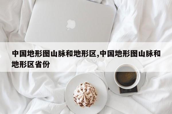 中国地形图山脉和地形区,中国地形图山脉和地形区省份
