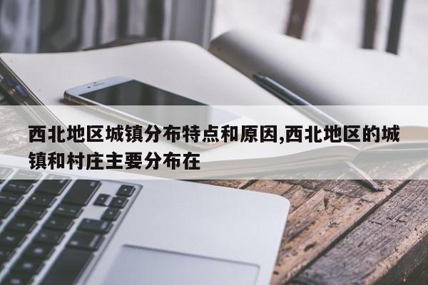 西北地区城镇分布特点和原因,西北地区的城镇和村庄主要分布在