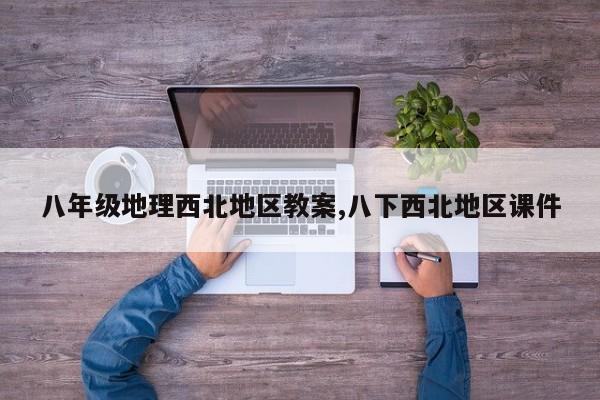 八年级地理西北地区教案,八下西北地区课件