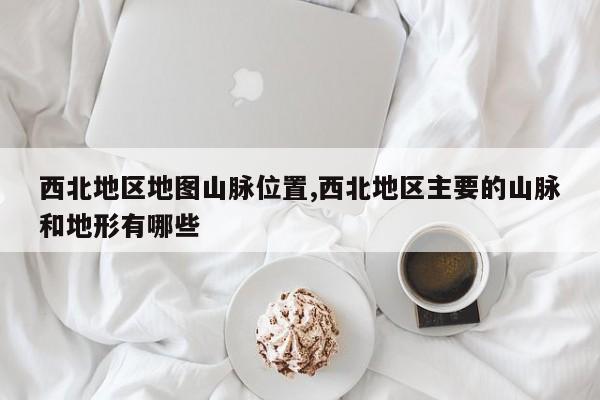 西北地区地图山脉位置,西北地区主要的山脉和地形有哪些