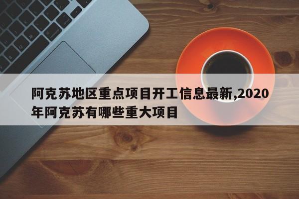 阿克苏地区重点项目开工信息最新,2020年阿克苏有哪些重大项目
