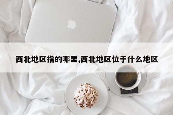 西北地区指的哪里,西北地区位于什么地区
