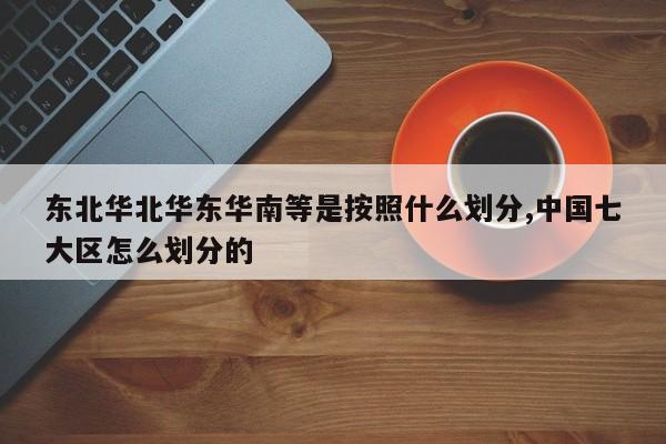 东北华北华东华南等是按照什么划分,中国七大区怎么划分的