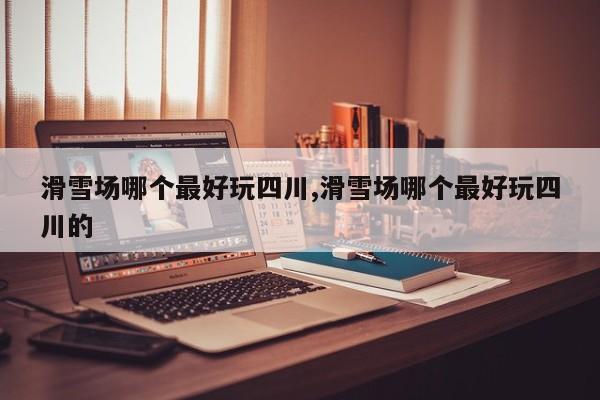 滑雪场哪个最好玩四川,滑雪场哪个最好玩四川的