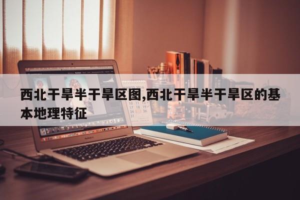 西北干旱半干旱区图,西北干旱半干旱区的基本地理特征