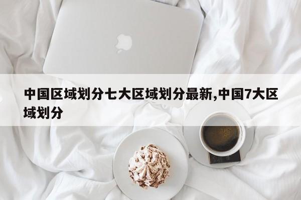 中国区域划分七大区域划分最新,中国7大区域划分