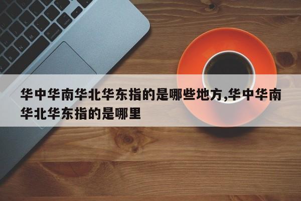 华中华南华北华东指的是哪些地方,华中华南华北华东指的是哪里