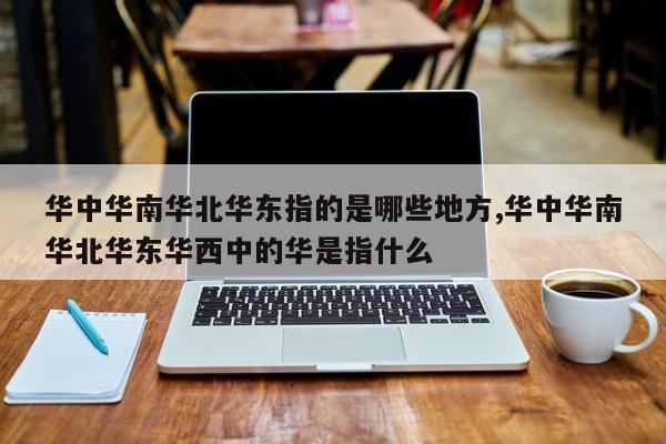 华中华南华北华东指的是哪些地方,华中华南华北华东华西中的华是指什么
